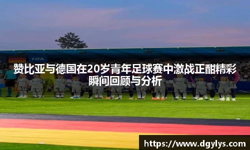 赞比亚与德国在20岁青年足球赛中激战正酣精彩瞬间回顾与分析